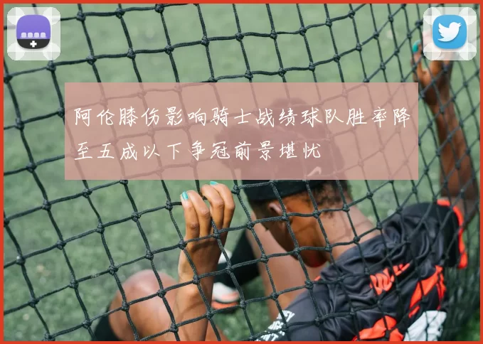 阿伦膝伤影响骑士战绩球队胜率降至五成以下争冠前景堪忧