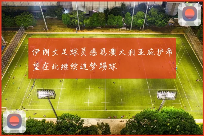 伊朗女足球员感恩澳大利亚庇护希望在此继续追梦踢球