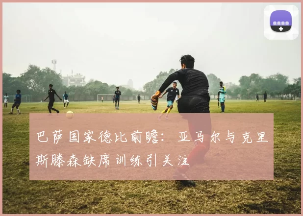 巴萨国家德比前瞻：亚马尔与克里斯滕森缺席训练引关注