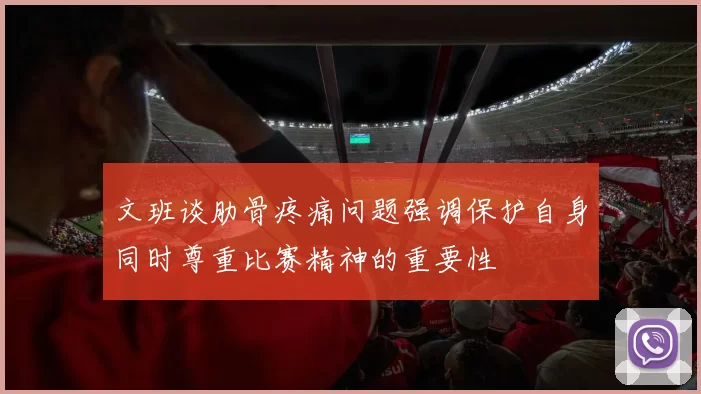 文班谈肋骨疼痛问题强调保护自身同时尊重比赛精神的重要性