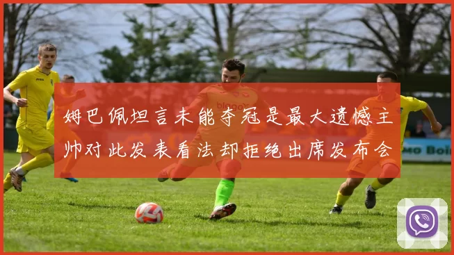 姆巴佩坦言未能夺冠是最大遗憾主帅对此发表看法却拒绝出席发布会