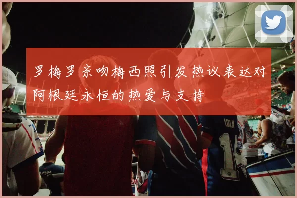 罗梅罗亲吻梅西照引发热议表达对阿根廷永恒的热爱与支持