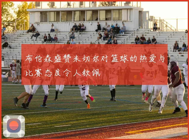 布伦森盛赞米切尔对篮球的热爱与比赛态度令人钦佩