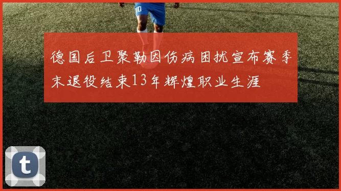 德国后卫聚勒因伤病困扰宣布赛季末退役结束13年辉煌职业生涯