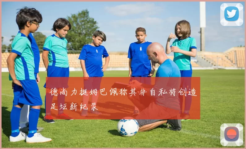 德尚力挺姆巴佩称其非自私将创造足坛新纪录