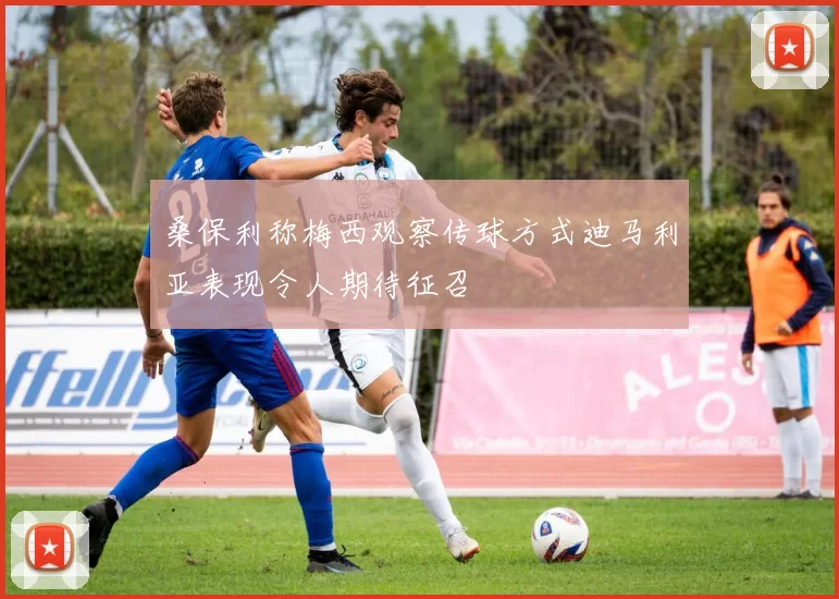 桑保利称梅西观察传球方式迪马利亚表现令人期待征召
