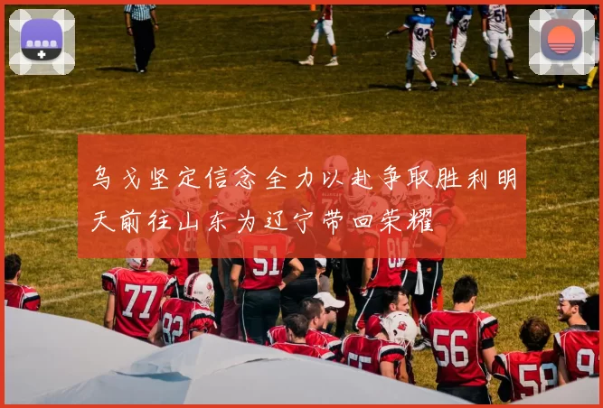 乌戈坚定信念全力以赴争取胜利明天前往山东为辽宁带回荣耀