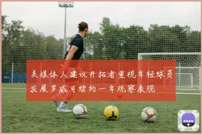 美媒体人建议开拓者重视年轻球员发展罗威可续约一年观察表现