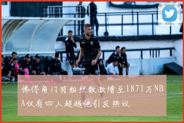 佛得角门将粉丝数激增至1871万NBA仅有四人超越他引发热议