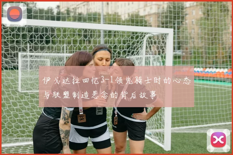 伊戈达拉回忆3-1领先骑士时的心态与联盟制造悬念的背后故事