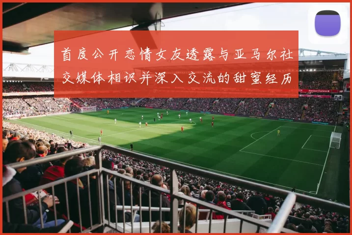 首度公开恋情女友透露与亚马尔社交媒体相识并深入交流的甜蜜经历
