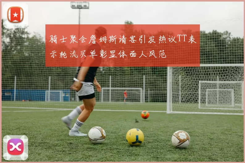 骑士聚会詹姆斯请客引发热议TT表示轮流买单彰显体面人风范