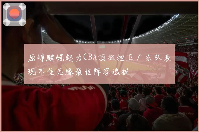 庞峥麟崛起为CBA顶级控卫广东队表现不佳无缘最佳阵容选拔