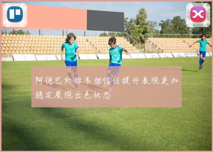 阿德巴约称韦尔信任提升表现更加稳定展现出色状态