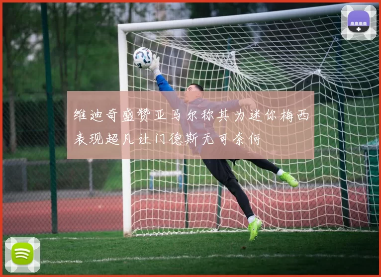 维迪奇盛赞亚马尔称其为迷你梅西表现超凡让门德斯无可奈何