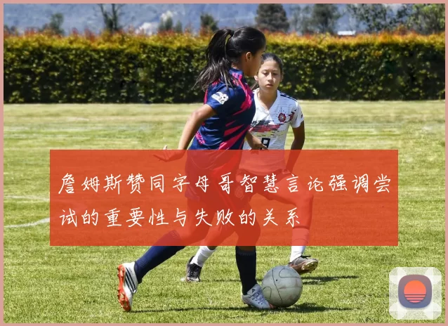詹姆斯赞同字母哥智慧言论强调尝试的重要性与失败的关系