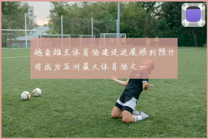 越南雄王体育场建设进展顺利预计将成为亚洲最大体育场之一