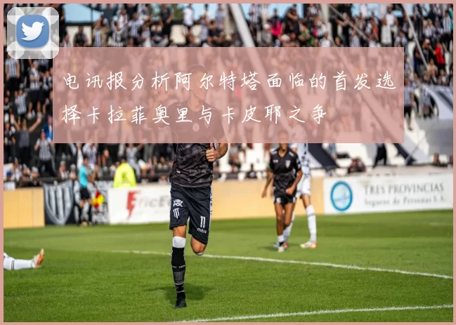 电讯报分析阿尔特塔面临的首发选择卡拉菲奥里与卡皮耶之争