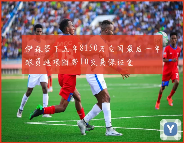伊森签下五年8150万合同最后一年球员选项附带10交易保证金