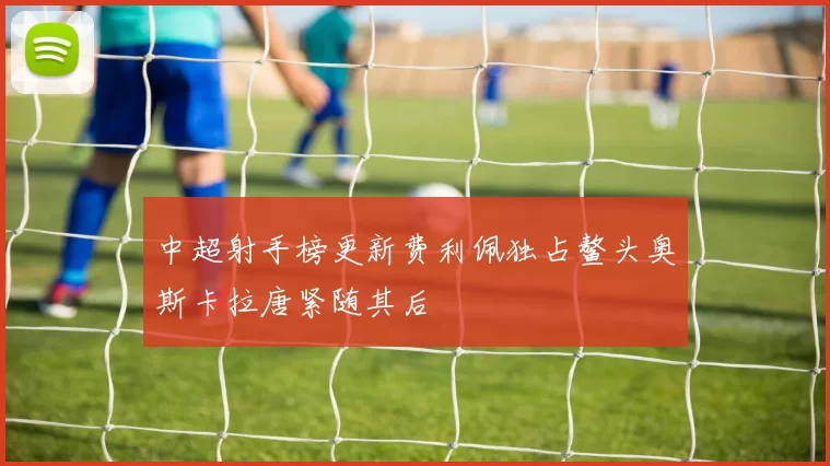 中超射手榜更新费利佩独占鳌头奥斯卡拉唐紧随其后